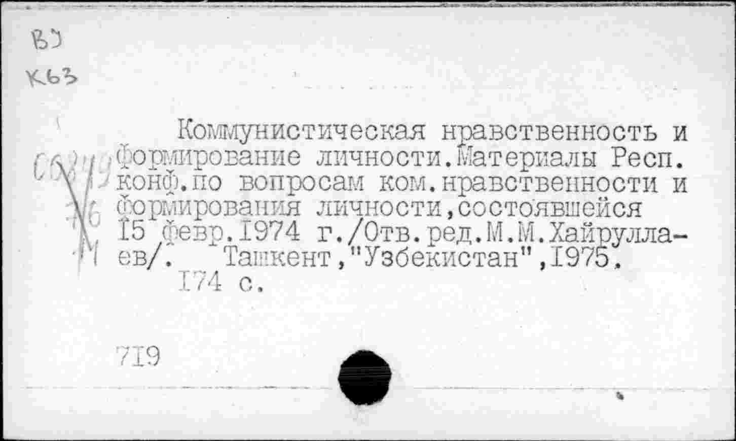 ﻿«>5
Коммунистическая нравственность и ,■ л ; формирование личности.Материалы Респ. - у ’ конф.по вопросам ком. нравственности и \■ формирования личности,состоявшейся
. I5 Февр.1974 г./Отв.ред.М.М.Хайрулла-•Г| ев/Г Ташкент,"Узбекистан”, 1975.
174 с.
719